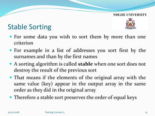 Stable Sorting
 For some data you wish to sort them by more than one
criterion
 For example in a list of addresses you sort first by the
surnames and than by the first names
 A sorting algorithm is called stable when one sort does not
destroy the result of the previous sort
 That means if the elements of the original array with the
same value (key) appear in the output array in the same
order as they did in the original array
 Therefore a stable sort preserves the order of equal keys
23/10/2018 Sorting Lecture 3 13
 