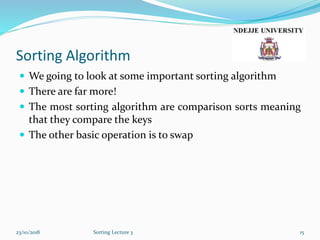 Sorting Algorithm
 We going to look at some important sorting algorithm
 There are far more!
 The most sorting algorithm are comparison sorts meaning
that they compare the keys
 The other basic operation is to swap
23/10/2018 Sorting Lecture 3 15
 