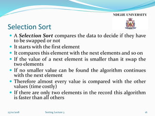 Selection Sort
 A Selection Sort compares the data to decide if they have
to be swapped or not
 It starts with the first element
 It compares this element with the next elements and so on
 If the value of a next element is smaller than it swap the
two elements
 If no smaller value can be found the algorithm continues
with the next element
 Therefore almost every value is compared with the other
values (time costly)
 If there are only two elements in the record this algorithm
is faster than all others
23/10/2018 Sorting Lecture 3 16
 