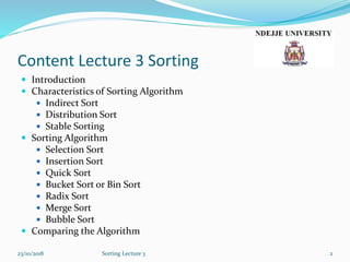 Content Lecture 3 Sorting
 Introduction
 Characteristics of Sorting Algorithm
 Indirect Sort
 Distribution Sort
 Stable Sorting
 Sorting Algorithm
 Selection Sort
 Insertion Sort
 Quick Sort
 Bucket Sort or Bin Sort
 Radix Sort
 Merge Sort
 Bubble Sort
 Comparing the Algorithm
23/10/2018 Sorting Lecture 3 2
 