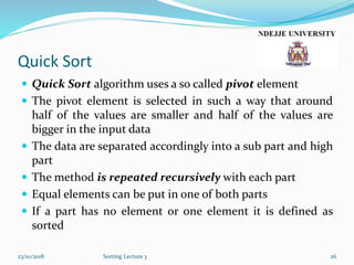 Quick Sort
 Quick Sort algorithm uses a so called pivot element
 The pivot element is selected in such a way that around
half of the values are smaller and half of the values are
bigger in the input data
 The data are separated accordingly into a sub part and high
part
 The method is repeated recursively with each part
 Equal elements can be put in one of both parts
 If a part has no element or one element it is defined as
sorted
23/10/2018 Sorting Lecture 3 26
 