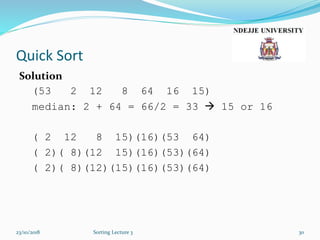 Quick Sort
Solution
(53 2 12 8 64 16 15)
median: 2 + 64 = 66/2 = 33  15 or 16
( 2 12 8 15)(16)(53 64)
( 2)( 8)(12 15)(16)(53)(64)
( 2)( 8)(12)(15)(16)(53)(64)
23/10/2018 Sorting Lecture 3 30
 