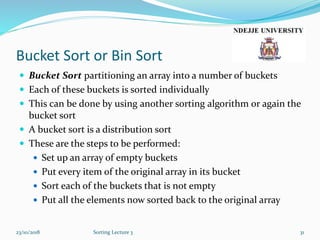 Bucket Sort or Bin Sort
 Bucket Sort partitioning an array into a number of buckets
 Each of these buckets is sorted individually
 This can be done by using another sorting algorithm or again the
bucket sort
 A bucket sort is a distribution sort
 These are the steps to be performed:
 Set up an array of empty buckets
 Put every item of the original array in its bucket
 Sort each of the buckets that is not empty
 Put all the elements now sorted back to the original array
23/10/2018 Sorting Lecture 3 31
 
