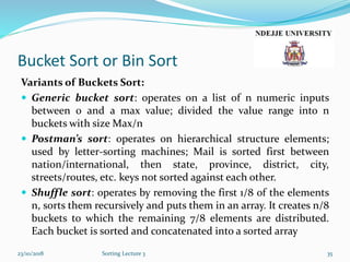 Bucket Sort or Bin Sort
Variants of Buckets Sort:
 Generic bucket sort: operates on a list of n numeric inputs
between 0 and a max value; divided the value range into n
buckets with size Max/n
 Postman’s sort: operates on hierarchical structure elements;
used by letter-sorting machines; Mail is sorted first between
nation/international, then state, province, district, city,
streets/routes, etc. keys not sorted against each other.
 Shuffle sort: operates by removing the first 1/8 of the elements
n, sorts them recursively and puts them in an array. It creates n/8
buckets to which the remaining 7/8 elements are distributed.
Each bucket is sorted and concatenated into a sorted array
23/10/2018 Sorting Lecture 3 35
 