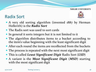 Radix Sort
 A very old sorting algorithm (invented 1887 by Herman
Hollerith) is the Radix Sort
 The Radix sort was used to sort cards
 In general it sorts integers but it is not limited to it
 The algorithm distributes items to a bucket according to
the item’s value beginning with the least significant digit
 After each round the items are recollected from the buckets
 The process is repeated with the next most significant digit
 This is called Least Significant Digit Radix Sort (LSD)
 A variant is the Most Significant Digit (MSD) starting
with the most significant digit
23/10/2018 Sorting Lecture 3 36
 