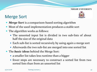 Merge Sort
 Merge Sort is a comparison-based sorting algorithm
 Most of the used implementation produces a stable sort
 The algorithm works as follows:
 The unsorted input list is divided in two sub-lists of about
half the size of the original data
 Each sub-list is sorted recursively by using again a merge sort
 Afterwards the two sub-list are merged into one sorted list
 The basic ideas behind the Merge Sort:
 a smaller list takes less runtime than a bigger
 fewer steps are necessary to construct a sorted list from two
sorted lists than from an unsorted list
23/10/2018 Sorting Lecture 3 42
 