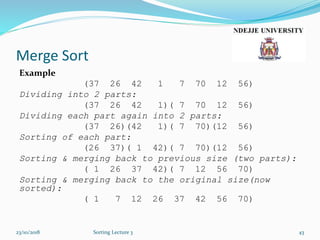 Merge Sort
Example
(37 26 42 1 7 70 12 56)
Dividing into 2 parts:
(37 26 42 1)( 7 70 12 56)
Dividing each part again into 2 parts:
(37 26)(42 1)( 7 70)(12 56)
Sorting of each part:
(26 37)( 1 42)( 7 70)(12 56)
Sorting & merging back to previous size (two parts):
( 1 26 37 42)( 7 12 56 70)
Sorting & merging back to the original size(now
sorted):
( 1 7 12 26 37 42 56 70)
23/10/2018 Sorting Lecture 3 43
 