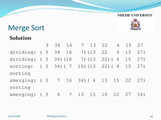 Merge Sort
Solution
3 34 16 7 13 22 4 15 27
dividing: ( 3 34 16 7)(13 22 4 15 27)
dividing: ( 3 34)(16 7)(13 22)( 4 15 27)
sorting: ( 3 34)( 7 16)(13 22)( 4 15 27)
sorting
&merging: ( 3 7 16 34)( 4 13 15 22 27)
sorting
&merging: ( 3 4 7 13 15 16 22 27 34)
23/10/2018 Sorting Lecture 3 45
 