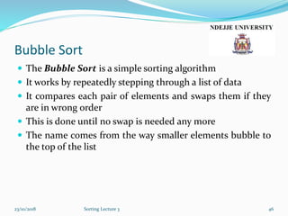 Bubble Sort
23/10/2018
 The Bubble Sort is a simple sorting algorithm
 It works by repeatedly stepping through a list of data
 It compares each pair of elements and swaps them if they
are in wrong order
 This is done until no swap is needed any more
 The name comes from the way smaller elements bubble to
the top of the list
Sorting Lecture 3 46
 