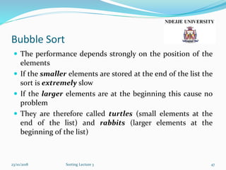 Bubble Sort
 The performance depends strongly on the position of the
elements
 If the smaller elements are stored at the end of the list the
sort is extremely slow
 If the larger elements are at the beginning this cause no
problem
 They are therefore called turtles (small elements at the
end of the list) and rabbits (larger elements at the
beginning of the list)
23/10/2018 Sorting Lecture 3 47
 