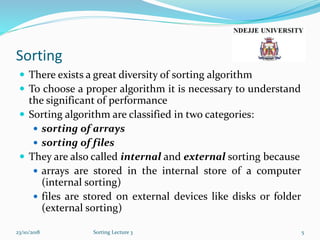 Sorting
 There exists a great diversity of sorting algorithm
 To choose a proper algorithm it is necessary to understand
the significant of performance
 Sorting algorithm are classified in two categories:
 sorting of arrays
 sorting of files
 They are also called internal and external sorting because
 arrays are stored in the internal store of a computer
(internal sorting)
 files are stored on external devices like disks or folder
(external sorting)
23/10/2018 Sorting Lecture 3 5
 