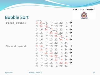 Bubble Sort
First round: 3 34 16 7 13 22 4 
3 34 16 7 13 22 4 
3 16 34 7 13 22 4 
3 16 7 34 13 22 4 
3 16 7 13 34 22 4 
3 16 7 13 22 34 4 
3 16 7 13 22 4 34
Second round: 3 16 7 13 22 4 34 
3 16 7 13 22 4 34 
3 7 16 13 22 4 34 
3 7 13 16 22 4 34 
3 7 13 16 22 4 34 
3 7 13 16 4 22 34 
3 7 13 16 4 22 34
23/10/2018 Sorting Lecture 3 50
 