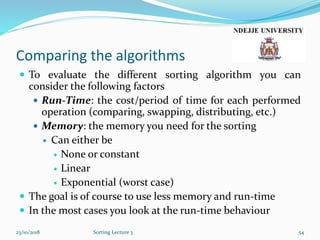 Comparing the algorithms
 To evaluate the different sorting algorithm you can
consider the following factors
 Run-Time: the cost/period of time for each performed
operation (comparing, swapping, distributing, etc.)
 Memory: the memory you need for the sorting
 Can either be
 None or constant
 Linear
 Exponential (worst case)
 The goal is of course to use less memory and run-time
 In the most cases you look at the run-time behaviour
23/10/2018 Sorting Lecture 3 54
 