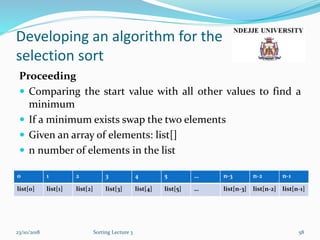 Developing an algorithm for the
selection sort
Proceeding
 Comparing the start value with all other values to find a
minimum
 If a minimum exists swap the two elements
 Given an array of elements: list[]
 n number of elements in the list
23/10/2018 Sorting Lecture 3 58
0 1 2 3 4 5 … n-3 n-2 n-1
list[0] list[1] list[2] list[3] list[4] list[5] … list[n-3] list[n-2] list[n-1]
 