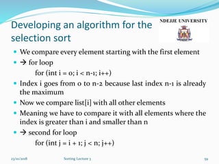 Developing an algorithm for the
selection sort
 We compare every element starting with the first element
  for loop
for (int i = 0; i < n-1; i++)
 Index i goes from 0 to n-2 because last index n-1 is already
the maximum
 Now we compare list[i] with all other elements
 Meaning we have to compare it with all elements where the
index is greater than i and smaller than n
  second for loop
for (int j = i + 1; j < n; j++)
23/10/2018 Sorting Lecture 3 59
 