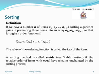 Sorting
Definition
If we have a number n of items a0, a1, …, an-1 a sorting algorithm
gains in permuting these items into an array ak0,ak1…ak(n-1) so that
for a given order function f:
f(ako) ≤ f(ak1) ≤ … ≤ f(ak(n-1))
The value of the ordering function is called the key of the item.
A sorting method is called stable (see Stable Sorting) if the
relative order of items with equal keys remains unchanged by the
sorting process.
23/10/2018 Sorting Lecture 3 6
 