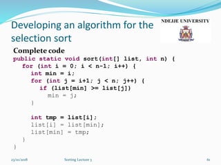 Developing an algorithm for the
selection sort
Complete code
public static void sort(int[] list, int n) {
for (int i = 0; i < n-1; i++) {
int min = i;
for (int j = i+1; j < n; j++) {
if (list[min] >= list[j])
min = j;
}
int tmp = list[i];
list[i] = list[min];
list[min] = tmp;
}
}
23/10/2018 Sorting Lecture 3 61
 