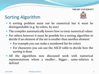 Sorting Algorithm
 A sorting problem must not be numerical but it must be
distinguishable (e.g. by colors, by size)
 The compiler automatically knows how to treat numerical values
 For others however it must be possible for a sorting algorithm to
decide if an element of the set is smaller than another element
 For example you can make a numbered list for colors
 For characters you can use the ASCII table to decide how the
sorting is done
 All the algorithms now discussed work with numerical
representations where a smaller-, bigger-, same-relation is
defined
23/10/2018 Sorting Lecture 3 7
 