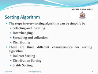 Sorting Algorithm
 The steps in every sorting algorithm can be simplify by
 Selecting and inserting
 Interchanging
 Spreading and collection
 Distributing
 There are three different characteristics for sorting
algorithm
 Indirect Sorting
 Distribution Sorting
 Stable Sorting
23/10/2018 Sorting Lecture 3 8
 
