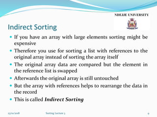 Indirect Sorting
 If you have an array with large elements sorting might be
expensive
 Therefore you use for sorting a list with references to the
original array instead of sorting the array itself
 The original array data are compared but the element in
the reference list is swapped
 Afterwards the original array is still untouched
 But the array with references helps to rearrange the data in
the record
 This is called Indirect Sorting
23/10/2018 Sorting Lecture 3 9
 