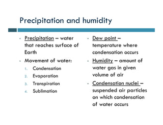 Precipitation and humidity
•   Precipitation – water     •   Dew point –
    that reaches surface of       temperature where
    Earth                         condensation occurs
•   Movement of water:        •   Humidity – amount of
    1.   Condensation             water gas in given
    2.   Evaporation              volume of air
    3.   Transpiration        •   Condensation nuclei –
    4.   Sublimation              suspended air particles
                                  on which condensation
                                  of water occurs
 