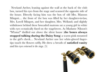 Newland Archer, leaning against the wall at the back of the club
box, turned his eyes from the stage and scanned the opposite side of
the house. Directly facing him was the box of old Mrs. Manson
Mingott… the front of the box was ﬁlled by her daughter-in-law,
Mrs. Lovell Mingott, and her daughter, Mrs. Welland; and slightly
withdrawn behind these brocaded matrons sat a young girl in white
with eyes ecstatically ﬁxed on the stagelovers. As Madame Nilsson's
"M'ama!" thrilled out above the silent house (the boxes always
stopped talking during the Daisy Song) a warm pink mounted
to the girl's cheek… Newland Archer saw her white-gloved ﬁnger-
tips touch the ﬂowers softly. He drew a breath of satisﬁed vanity
and his eyes returned to the stage. (5)
 