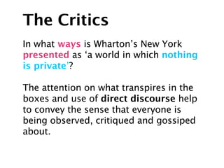 The Critics
In what ways is Wharton’s New York
presented as ‘a world in which nothing
is private’?

The attention on what transpires in the
boxes and use of direct discourse help
to convey the sense that everyone is
being observed, critiqued and gossiped
about.
 