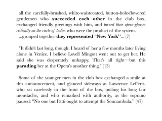 all the carefully-brushed, white-waistcoated, button-hole-ﬂowered
gentlemen who succeeded each other in the club box,
exchanged friendly greetings with him, and turned their opera-glasses
critically on the circle of ladies who were the product of the system.
  ...grouped together they represented "New York”... (7)

 "It didn't last long, though: I heard of her a few months later living
alone in Venice. I believe Lovell Mingott went out to get her. He
said she was desperately unhappy. That's all right—but this
parading her at the Opera's another thing." (13)

 Some of the younger men in the club box exchanged a smile at
this announcement, and glanced sideways at Lawrence Lefferts,
who sat carelessly in the front of the box, pulling his long fair
moustache, and who remarked with authority, as the soprano
paused: "No one but Patti ought to attempt the Sonnambula.” (47)
 