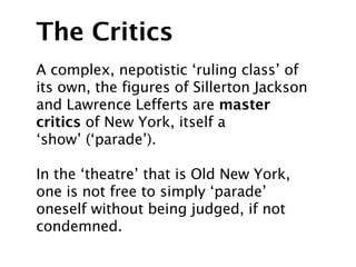The Critics
A complex, nepotistic ‘ruling class’ of
its own, the figures of Sillerton Jackson
and Lawrence Lefferts are master
critics of New York, itself a
‘show’ (‘parade’).

In the ‘theatre’ that is Old New York,
one is not free to simply ‘parade’
oneself without being judged, if not
condemned.
 