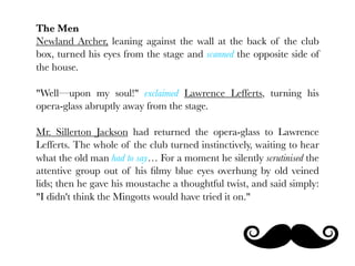 The Men
Newland Archer, leaning against the wall at the back of the club
box, turned his eyes from the stage and scanned the opposite side of
the house.

"Well—upon my soul!" exclaimed Lawrence Lefferts, turning his
opera-glass abruptly away from the stage.

Mr. Sillerton Jackson had returned the opera-glass to Lawrence
Lefferts. The whole of the club turned instinctively, waiting to hear
what the old man had to say… For a moment he silently scrutinised the
attentive group out of his ﬁlmy blue eyes overhung by old veined
lids; then he gave his moustache a thoughtful twist, and said simply:
"I didn't think the Mingotts would have tried it on."
 