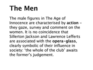 The Men
The male figures in The Age of
Innocence are characterised by action -
they gaze, survey and comment on the
women. It is no coincidence that
Sillerton Jackson and Lawrence Lefferts
are associated with the opera-glass,
clearly symbolic of their influence in
society: ‘the whole of the club’ awaits
the former’s judgement.
 