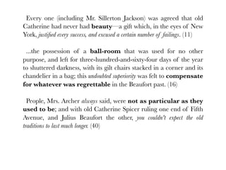 Every one (including Mr. Sillerton Jackson) was agreed that old
Catherine had never had beauty—a gift which, in the eyes of New
York, justiﬁed every success, and excused a certain number of failings. (11)

 ...the possession of a ball-room that was used for no other
purpose, and left for three-hundred-and-sixty-four days of the year
to shuttered darkness, with its gilt chairs stacked in a corner and its
chandelier in a bag; this undoubted superiority was felt to compensate
for whatever was regrettable in the Beaufort past. (16)

  People, Mrs. Archer always said, were not as particular as they
used to be; and with old Catherine Spicer ruling one end of Fifth
Avenue, and Julius Beaufort the other, you couldn't expect the old
traditions to last much longer. (40)
 
