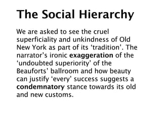 The Social Hierarchy
We are asked to see the cruel
superficiality and unkindness of Old
New York as part of its ‘tradition’. The
narrator’s ironic exaggeration of the
‘undoubted superiority’ of the
Beauforts’ ballroom and how beauty
can justify ‘every’ success suggests a
condemnatory stance towards its old
and new customs.
 