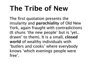 The Tribe of New
The first quotation presents the
insularity and parochiality of Old New
York, again fraught with contradictions
(It shuns ‘the new people’ but is ‘yet..
drawn’ to them). It is a small, closed
world of wealthy individuals with
‘butlers and cooks’ where everybody
knows ‘which evenings people were
free’.
 