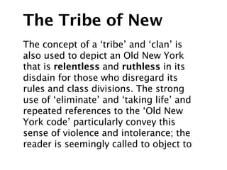 The Tribe of New
The concept of a ‘tribe’ and ‘clan’ is
also used to depict an Old New York
that is relentless and ruthless in its
disdain for those who disregard its
rules and class divisions. The strong
use of ‘eliminate’ and ‘taking life’ and
repeated references to the ‘Old New
York code’ particularly convey this
sense of violence and intolerance; the
reader is seemingly called to object to
 