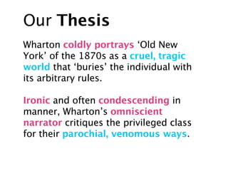 Our Thesis
Wharton coldly portrays ‘Old New
York’ of the 1870s as a cruel, tragic
world that ‘buries’ the individual with
its arbitrary rules.

Ironic and often condescending in
manner, Wharton’s omniscient
narrator critiques the privileged class
for their parochial, venomous ways.
 