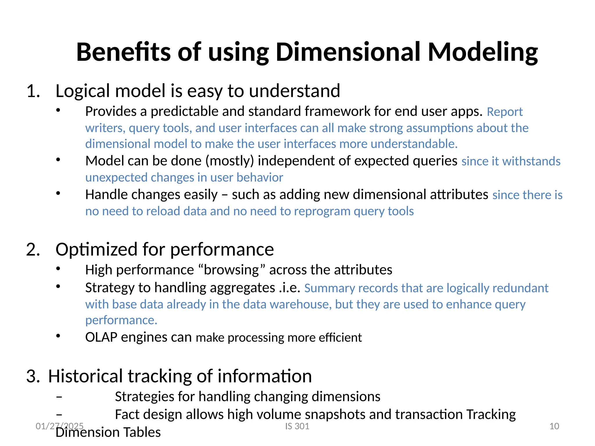 01/27/2025 IS 301 10
Benefits of using Dimensional Modeling
1. Logical model is easy to understand
• Provides a predictable and standard framework for end user apps. Report
writers, query tools, and user interfaces can all make strong assumptions about the
dimensional model to make the user interfaces more understandable.
• Model can be done (mostly) independent of expected queries since it withstands
unexpected changes in user behavior
• Handle changes easily – such as adding new dimensional attributes since there is
no need to reload data and no need to reprogram query tools
2. Optimized for performance
• High performance “browsing” across the attributes
• Strategy to handling aggregates .i.e. Summary records that are logically redundant
with base data already in the data warehouse, but they are used to enhance query
performance.
• OLAP engines can make processing more efficient
3. Historical tracking of information
– Strategies for handling changing dimensions
– Fact design allows high volume snapshots and transaction Tracking
Dimension Tables
 