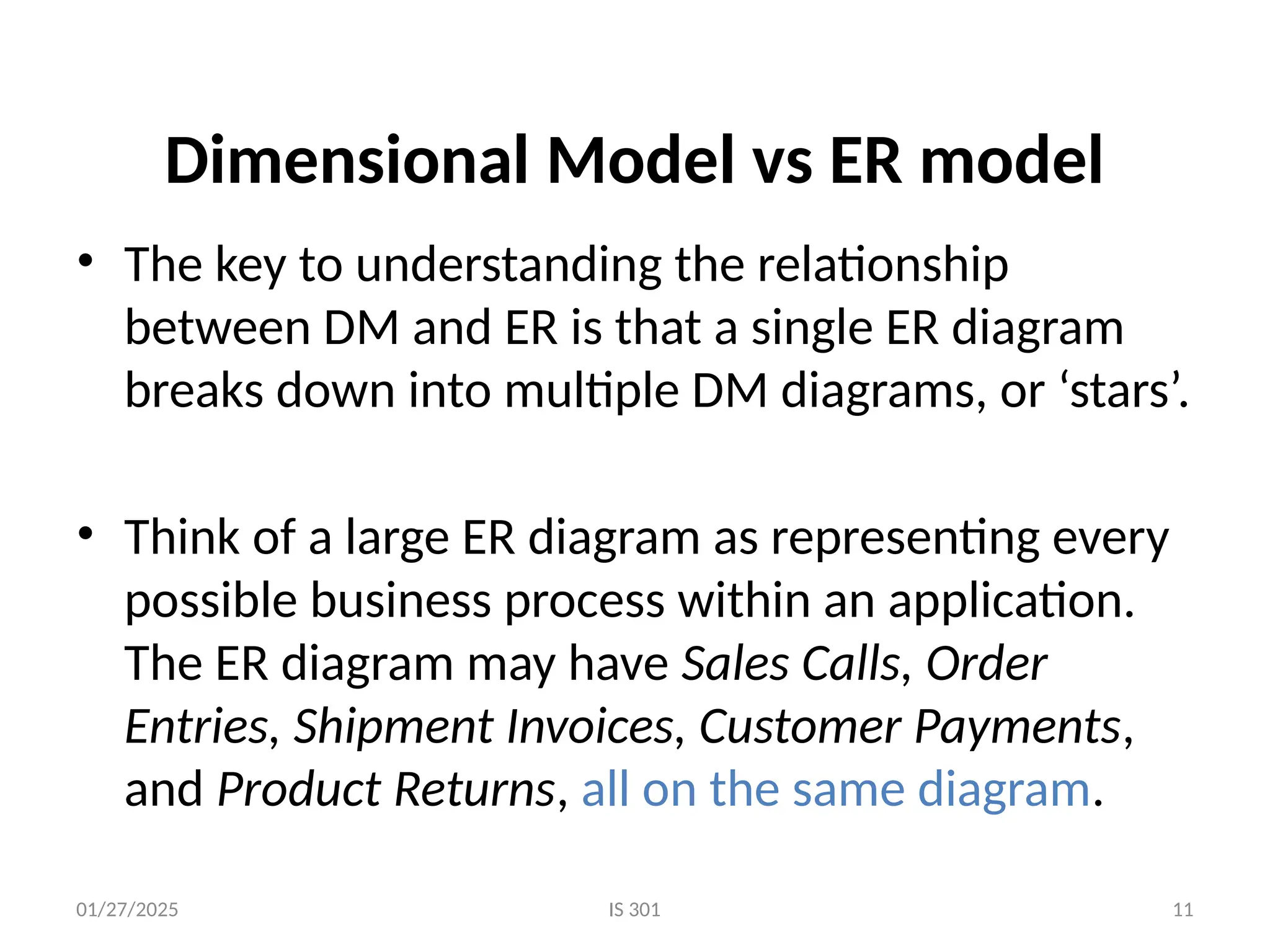 01/27/2025 IS 301 11
Dimensional Model vs ER model
• The key to understanding the relationship
between DM and ER is that a single ER diagram
breaks down into multiple DM diagrams, or ‘stars’.
• Think of a large ER diagram as representing every
possible business process within an application.
The ER diagram may have Sales Calls, Order
Entries, Shipment Invoices, Customer Payments,
and Product Returns, all on the same diagram.
 
