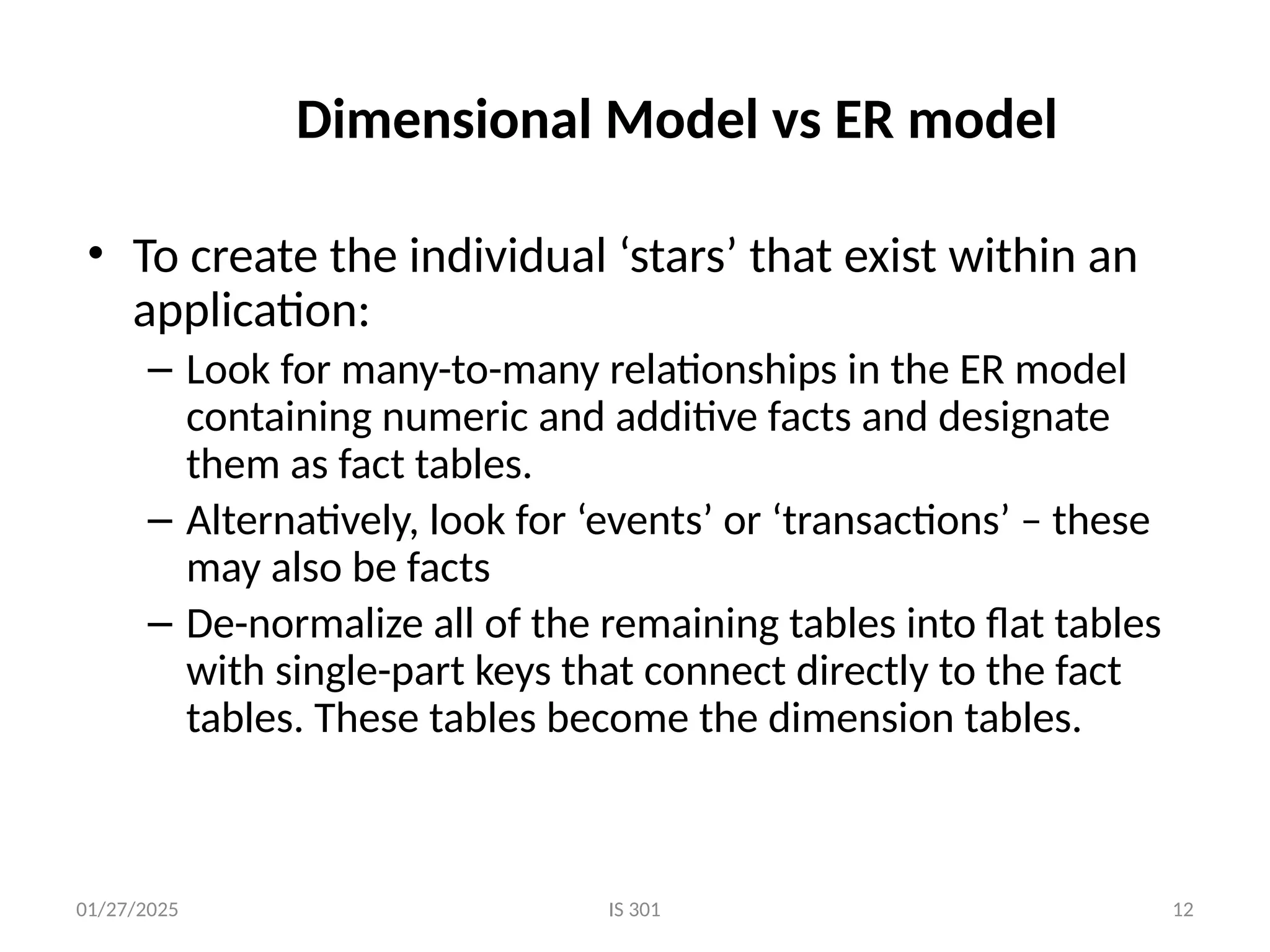 01/27/2025 IS 301 12
Dimensional Model vs ER model
• To create the individual ‘stars’ that exist within an
application:
– Look for many-to-many relationships in the ER model
containing numeric and additive facts and designate
them as fact tables.
– Alternatively, look for ‘events’ or ‘transactions’ – these
may also be facts
– De-normalize all of the remaining tables into flat tables
with single-part keys that connect directly to the fact
tables. These tables become the dimension tables.
 