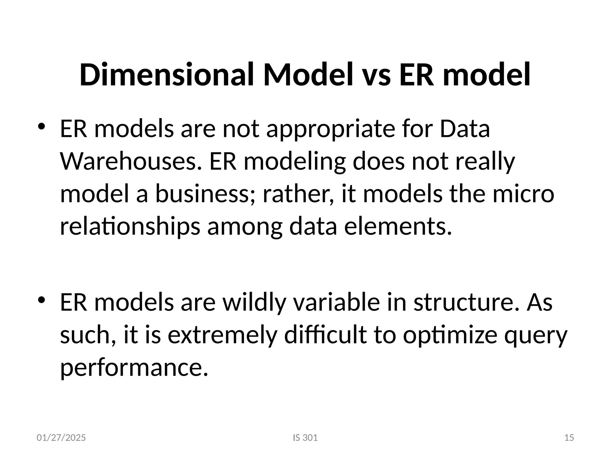 01/27/2025 IS 301 15
Dimensional Model vs ER model
• ER models are not appropriate for Data
Warehouses. ER modeling does not really
model a business; rather, it models the micro
relationships among data elements.
• ER models are wildly variable in structure. As
such, it is extremely difficult to optimize query
performance.
 