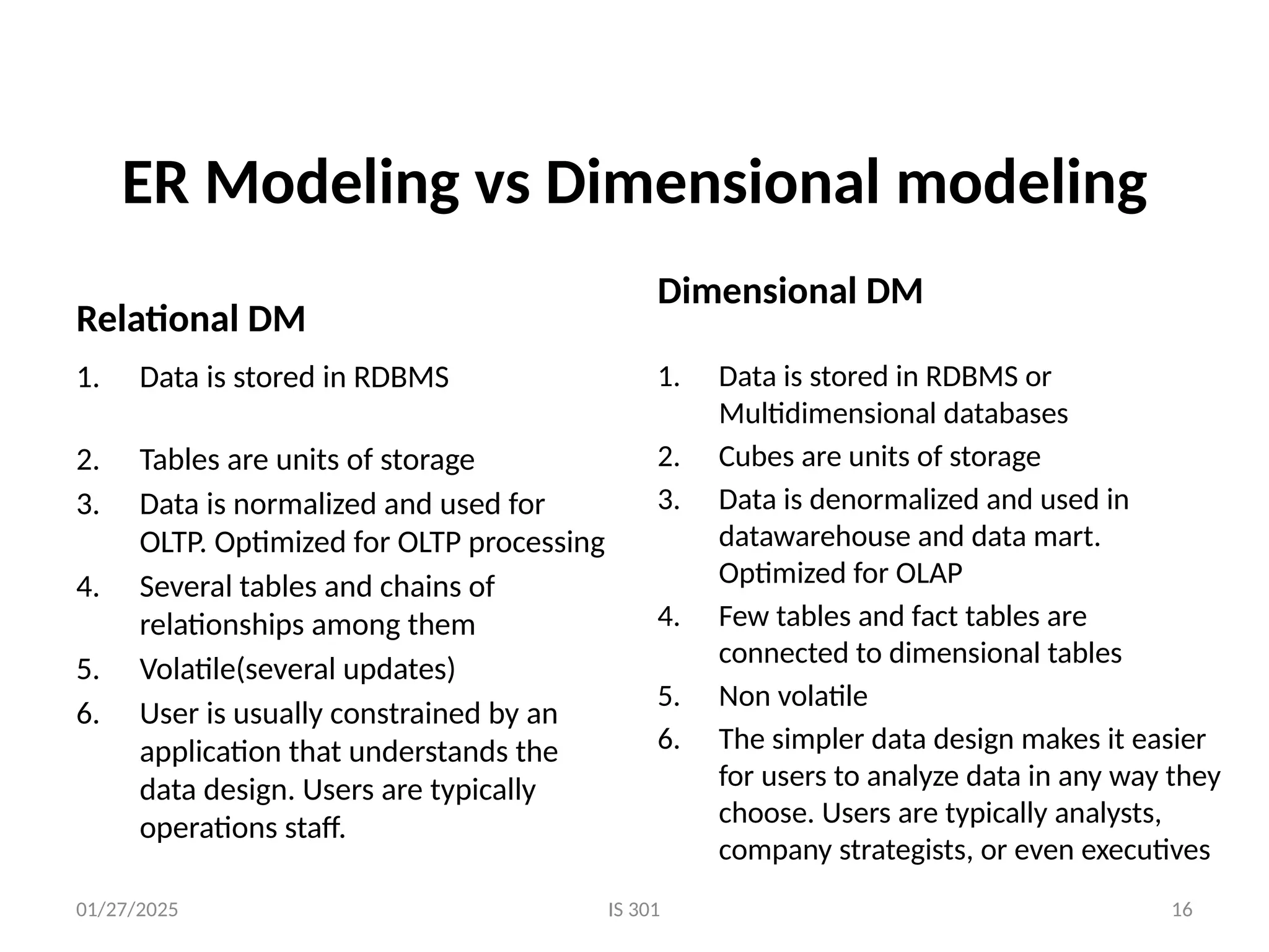 01/27/2025 IS 301
ER Modeling vs Dimensional modeling
Relational DM
Dimensional DM
1. Data is stored in RDBMS
2. Tables are units of storage
3. Data is normalized and used for
OLTP. Optimized for OLTP processing
4. Several tables and chains of
relationships among them
5. Volatile(several updates)
6. User is usually constrained by an
application that understands the
data design. Users are typically
operations staff.
1. Data is stored in RDBMS or
Multidimensional databases
2. Cubes are units of storage
3. Data is denormalized and used in
datawarehouse and data mart.
Optimized for OLAP
4. Few tables and fact tables are
connected to dimensional tables
5. Non volatile
6. The simpler data design makes it easier
for users to analyze data in any way they
choose. Users are typically analysts,
company strategists, or even executives
16
 
