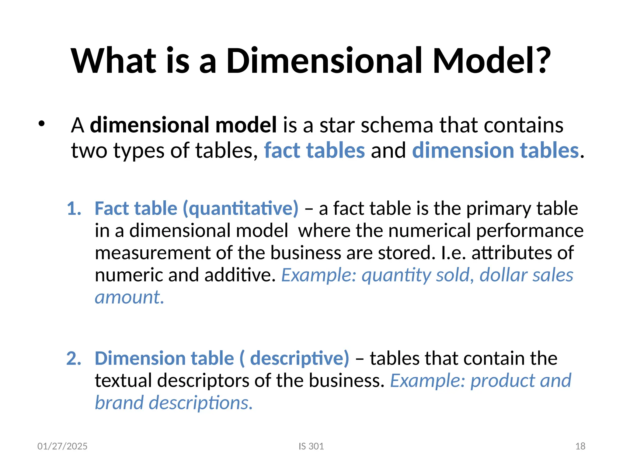 01/27/2025 IS 301 18
What is a Dimensional Model?
• A dimensional model is a star schema that contains
two types of tables, fact tables and dimension tables.
1. Fact table (quantitative) – a fact table is the primary table
in a dimensional model where the numerical performance
measurement of the business are stored. I.e. attributes of
numeric and additive. Example: quantity sold, dollar sales
amount.
2. Dimension table ( descriptive) – tables that contain the
textual descriptors of the business. Example: product and
brand descriptions.
 