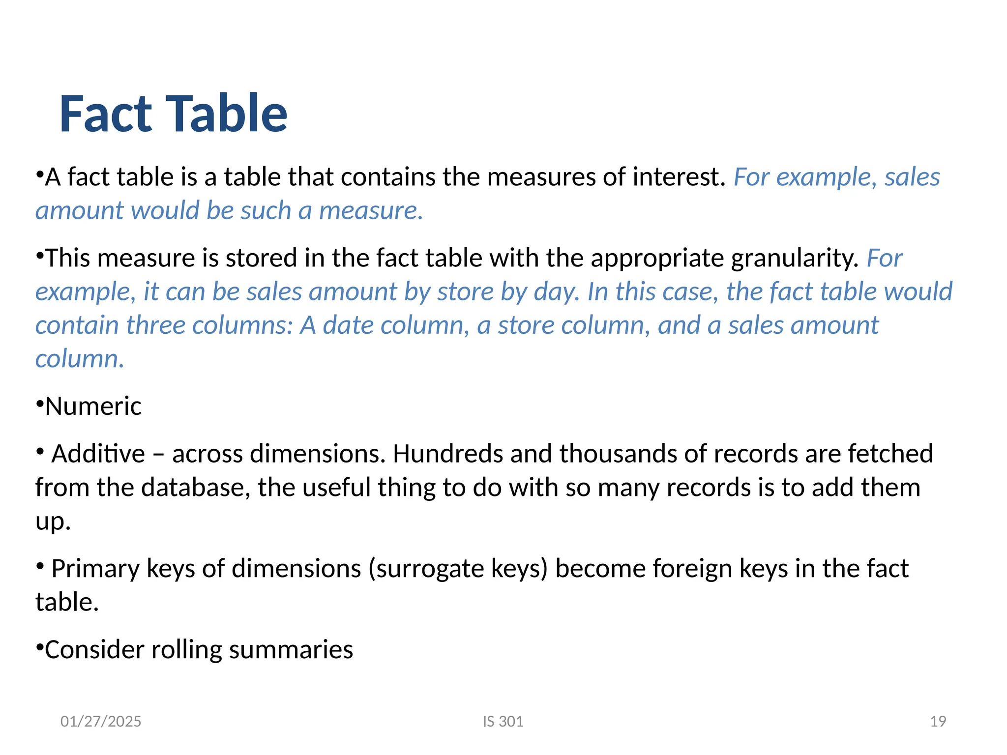 01/27/2025
•A fact table is a table that contains the measures of interest. For example, sales
amount would be such a measure.
•This measure is stored in the fact table with the appropriate granularity. For
example, it can be sales amount by store by day. In this case, the fact table would
contain three columns: A date column, a store column, and a sales amount
column.
•Numeric
• Additive – across dimensions. Hundreds and thousands of records are fetched
from the database, the useful thing to do with so many records is to add them
up.
• Primary keys of dimensions (surrogate keys) become foreign keys in the fact
table.
•Consider rolling summaries
Fact Table
IS 301 19
 