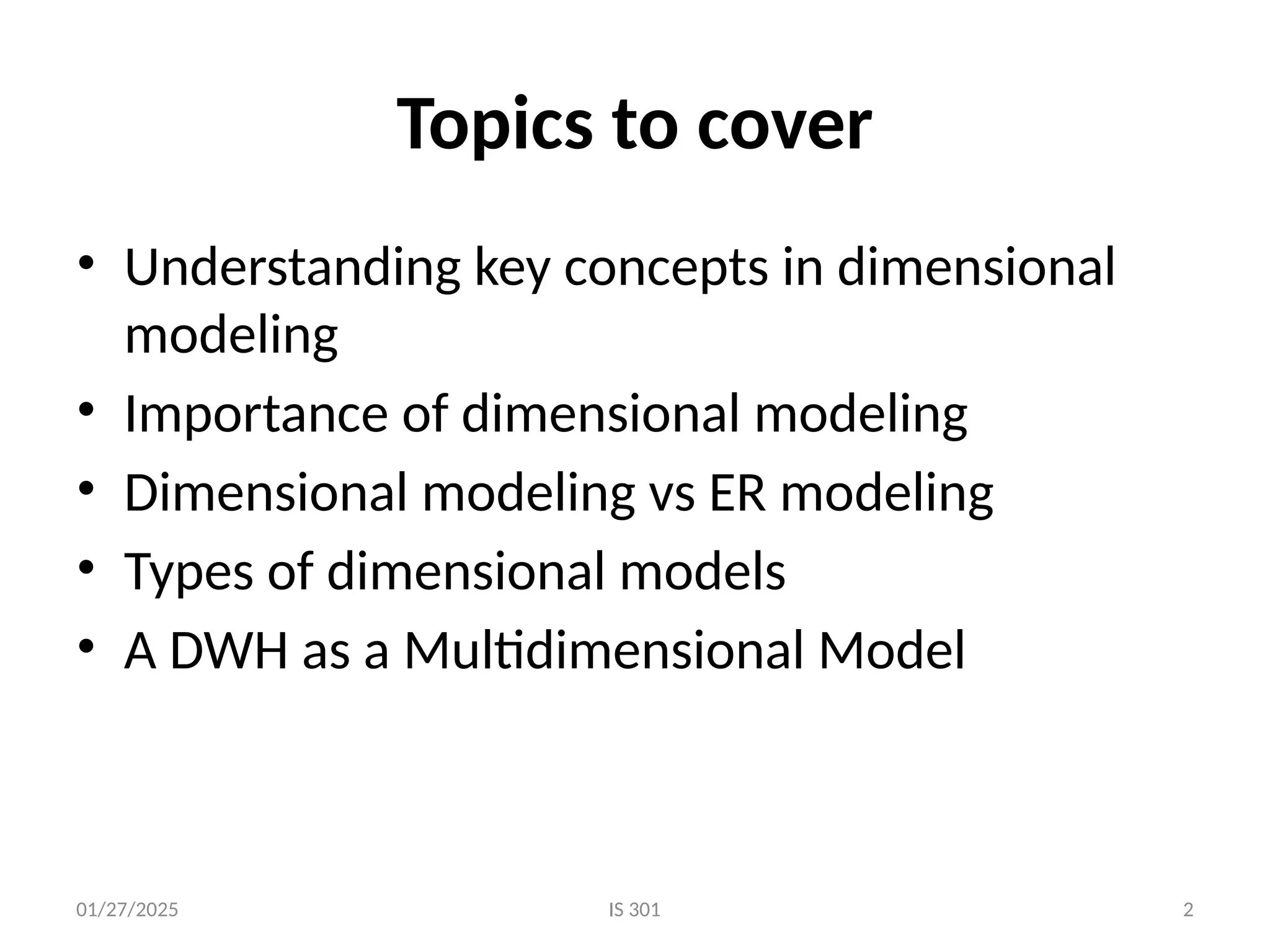 01/27/2025
Topics to cover
• Understanding key concepts in dimensional
modeling
• Importance of dimensional modeling
• Dimensional modeling vs ER modeling
• Types of dimensional models
• A DWH as a Multidimensional Model
IS 301 2
 