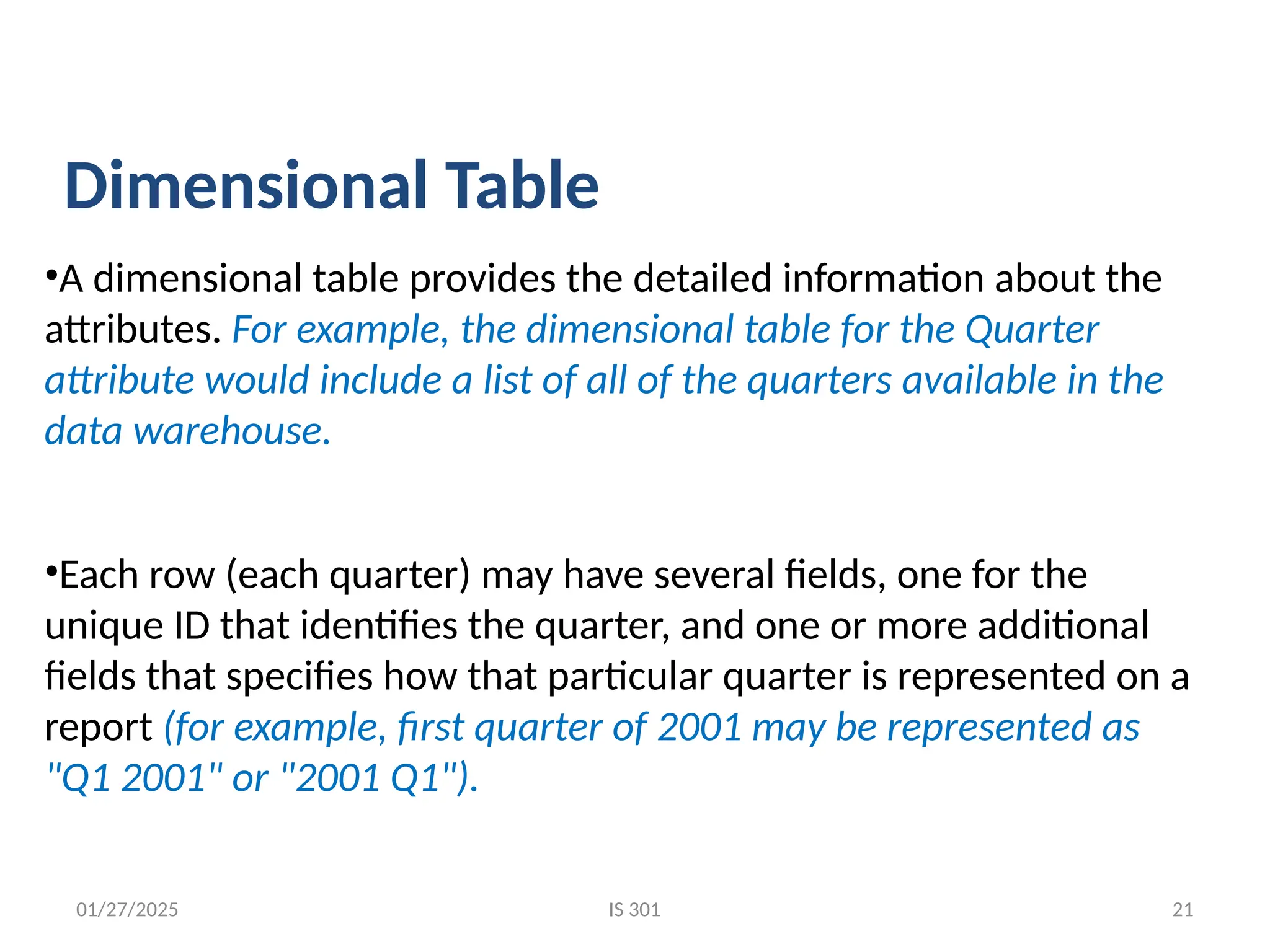 01/27/2025
•A dimensional table provides the detailed information about the
attributes. For example, the dimensional table for the Quarter
attribute would include a list of all of the quarters available in the
data warehouse.
•Each row (each quarter) may have several fields, one for the
unique ID that identifies the quarter, and one or more additional
fields that specifies how that particular quarter is represented on a
report (for example, first quarter of 2001 may be represented as
"Q1 2001" or "2001 Q1").
Dimensional Table
IS 301 21
 
