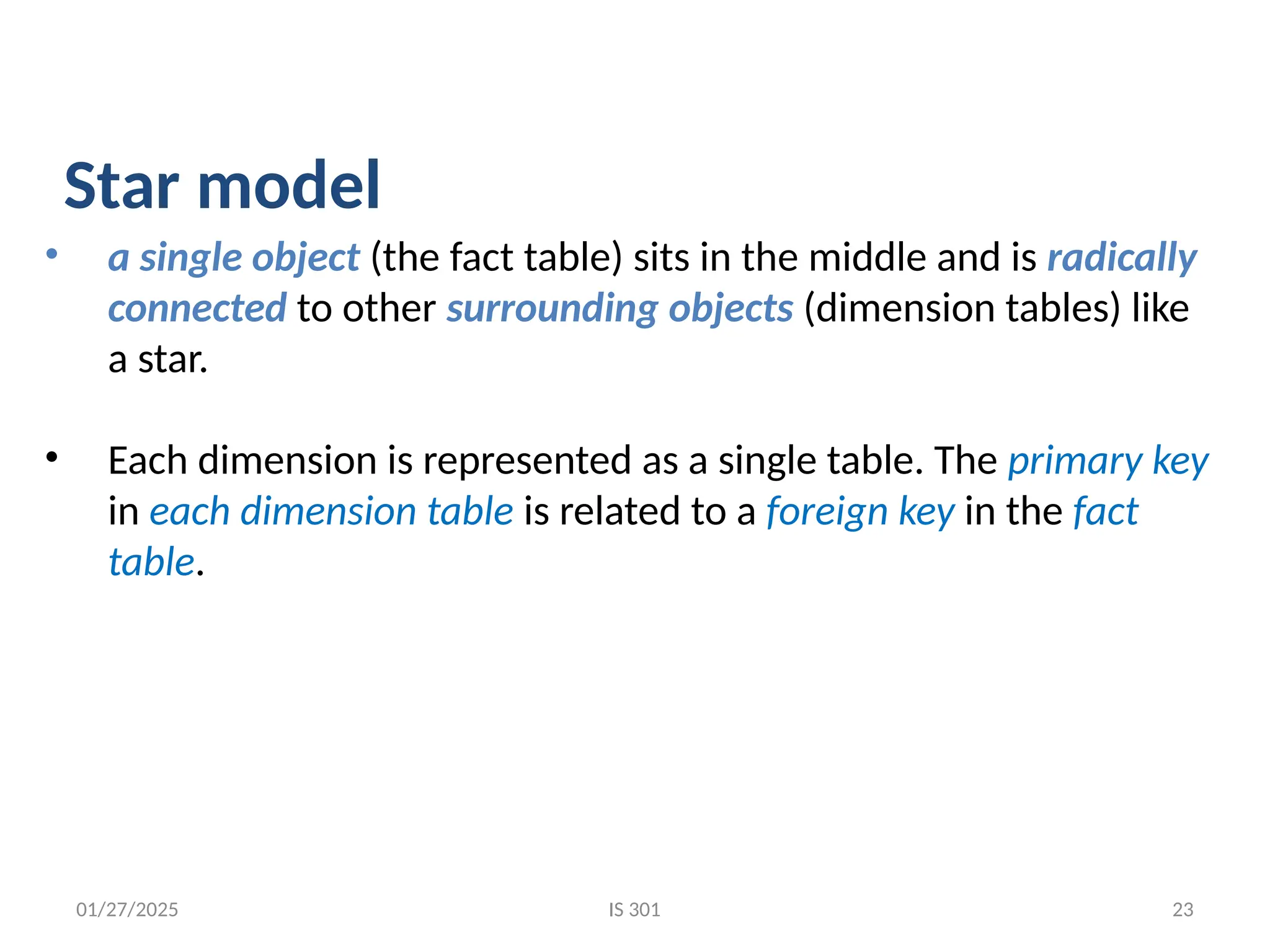 01/27/2025
• a single object (the fact table) sits in the middle and is radically
connected to other surrounding objects (dimension tables) like
a star.
• Each dimension is represented as a single table. The primary key
in each dimension table is related to a foreign key in the fact
table.
Star model
IS 301 23
 