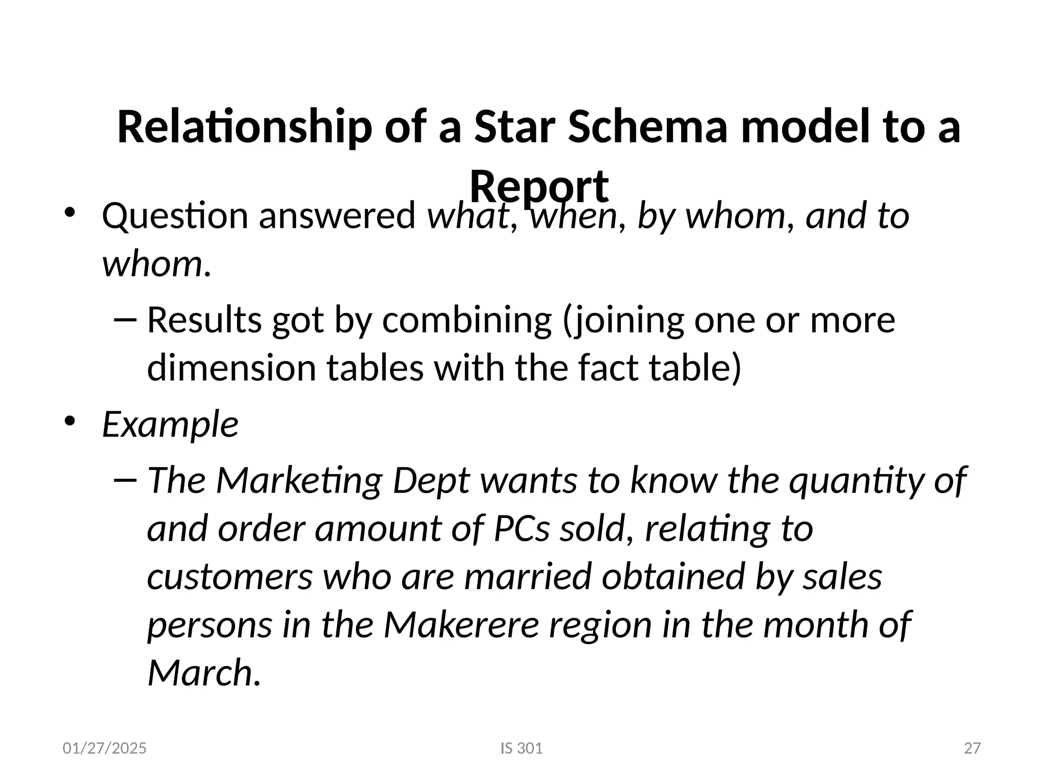 01/27/2025 IS 301 27
Relationship of a Star Schema model to a
Report
• Question answered what, when, by whom, and to
whom.
– Results got by combining (joining one or more
dimension tables with the fact table)
• Example
– The Marketing Dept wants to know the quantity of
and order amount of PCs sold, relating to
customers who are married obtained by sales
persons in the Makerere region in the month of
March.
 