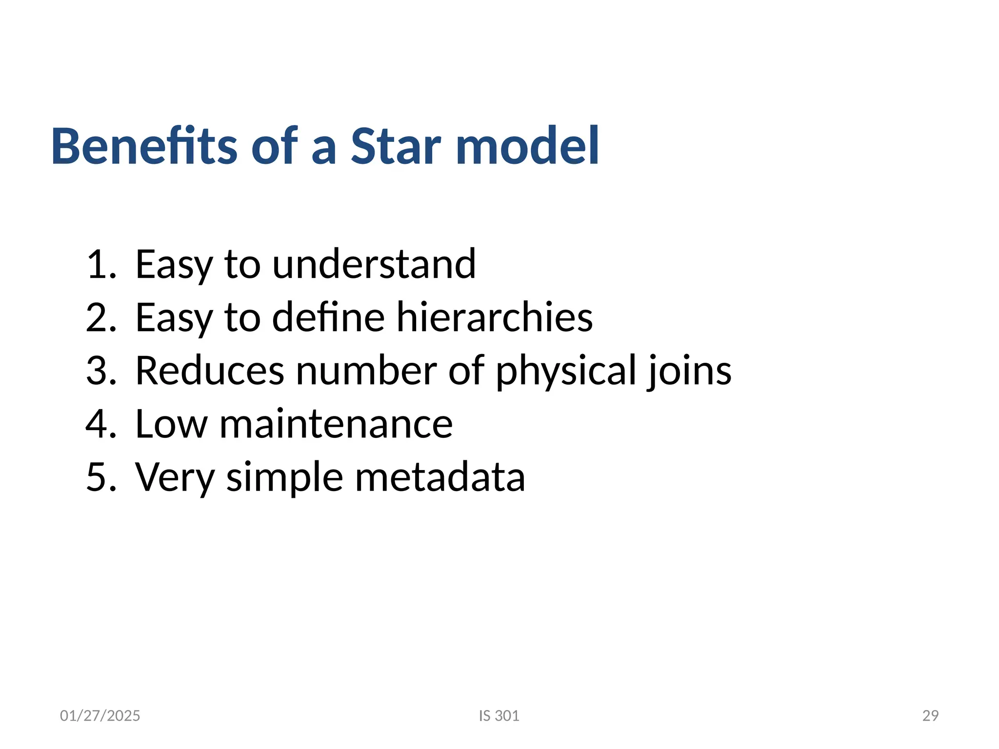 01/27/2025
1. Easy to understand
2. Easy to define hierarchies
3. Reduces number of physical joins
4. Low maintenance
5. Very simple metadata
Benefits of a Star model
IS 301 29
 