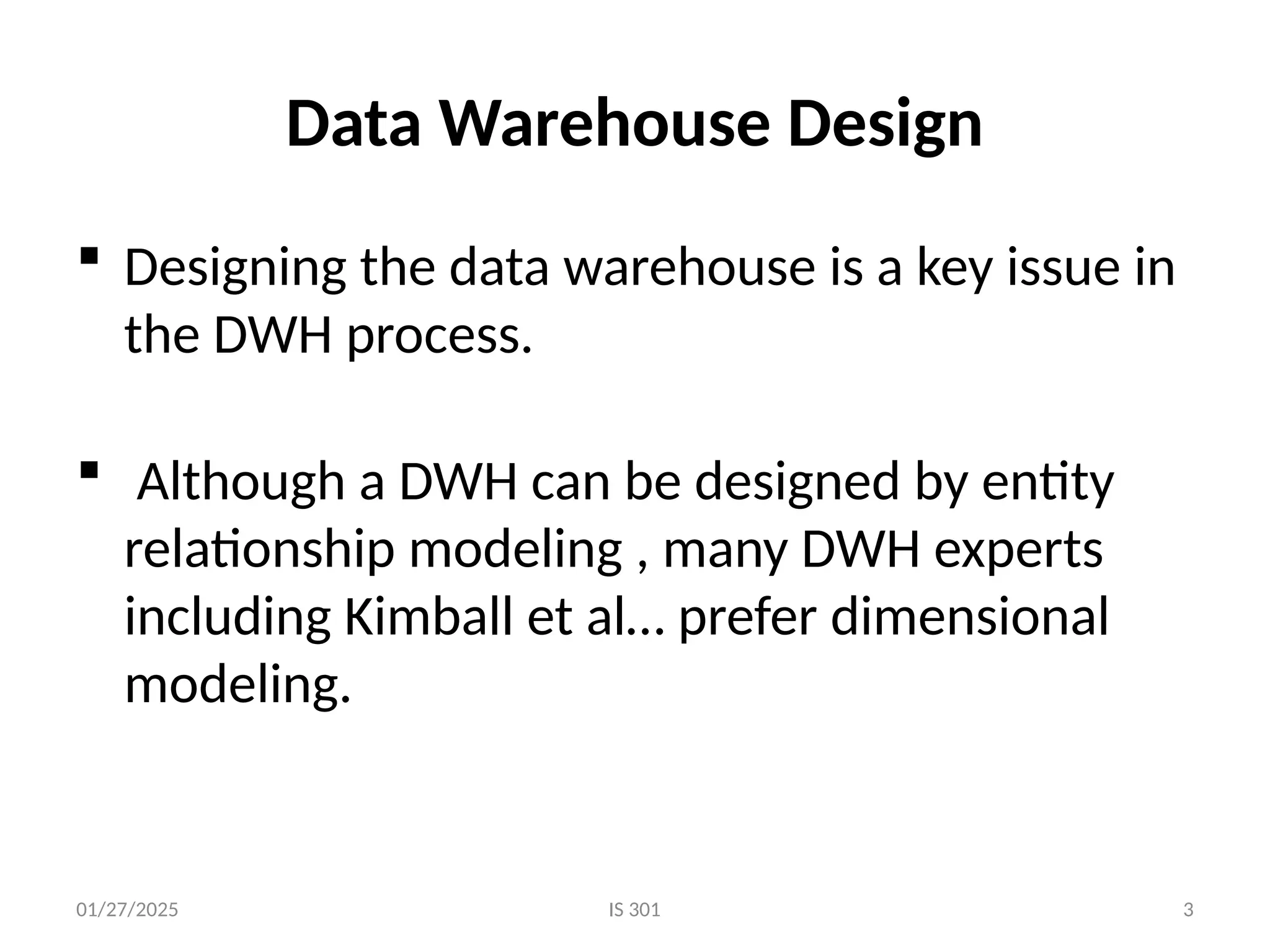 01/27/2025
Data Warehouse Design
 Designing the data warehouse is a key issue in
the DWH process.
 Although a DWH can be designed by entity
relationship modeling , many DWH experts
including Kimball et al… prefer dimensional
modeling.
IS 301 3
 