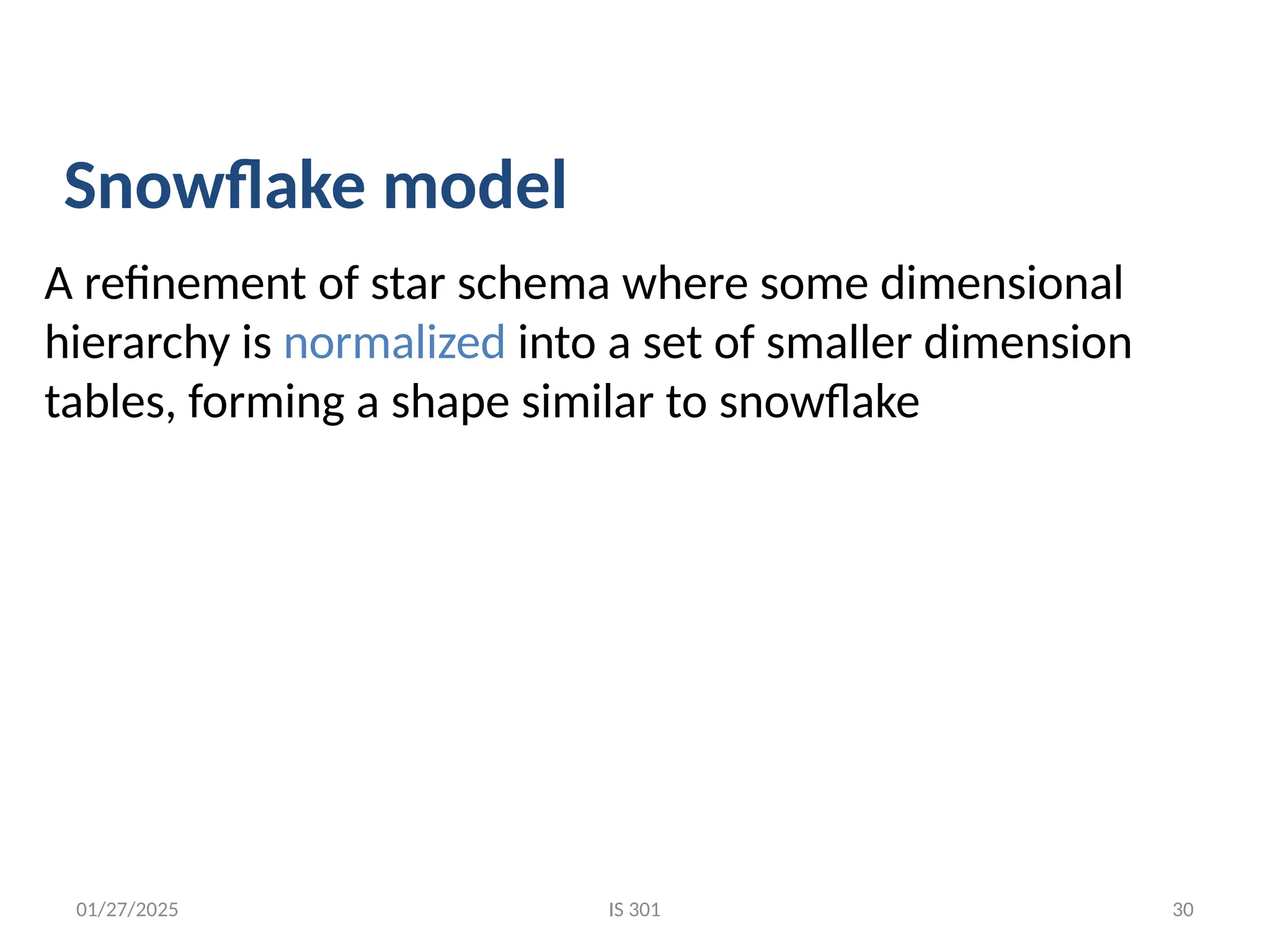 01/27/2025
A refinement of star schema where some dimensional
hierarchy is normalized into a set of smaller dimension
tables, forming a shape similar to snowflake
Snowflake model
IS 301 30
 